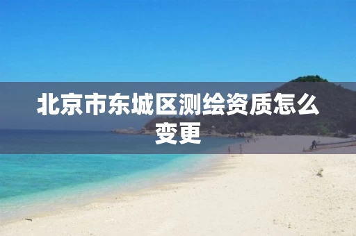 北京市东城区测绘资质怎么变更 北京市东城区测绘资质怎么变更