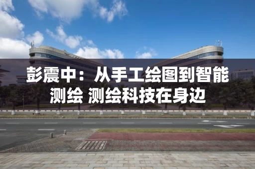 彭震中:从手工绘图到智能测绘 测绘科技在身边 彭震中:从手工绘图到智能测绘 测绘科技在身边