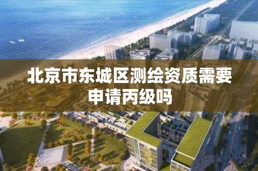 北京市东城区测绘资质需要申请丙级吗