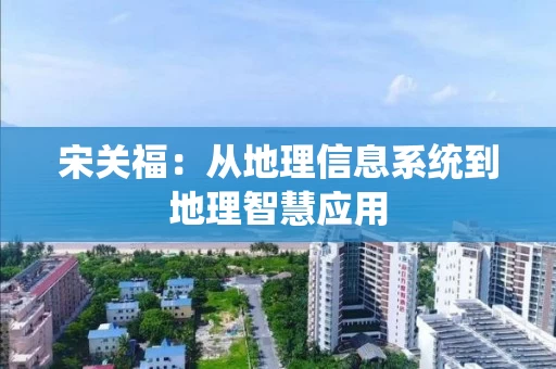 宋关福:从地理信息系统到地理智慧应用 宋关福:从地理信息系统到地理智慧应用