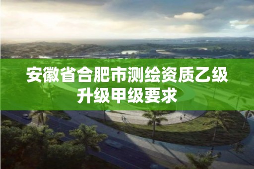 安徽省合肥市测绘资质乙级升级甲级要求