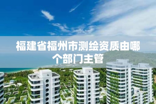 福建省福州市测绘资质由哪个部门主管