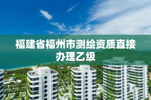 福建省福州市测绘资质直接办理乙级