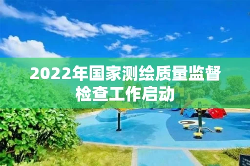 2022年国家测绘质量监督检查工作启动 2022年国家测绘质量监督检查工作启动