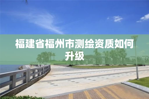 福建省福州市测绘资质如何升级 福建省福州市测绘资质如何升级