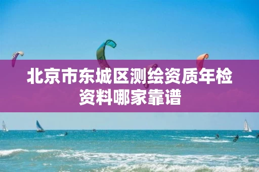 北京市东城区测绘资质年检资料哪家靠谱 北京市东城区测绘资质年检资料哪家靠谱