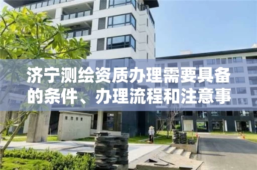 济宁测绘资质办理需要具备的条件、办理流程和注意事项 济宁测绘资质办理需要具备的条件、办理流程和注意事项