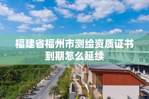 福建省福州市测绘资质证书到期怎么延续