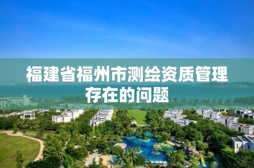 福建省福州市测绘资质管理存在的问题