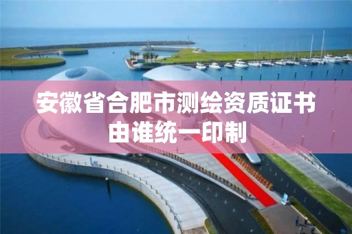 安徽省合肥市测绘资质证书由谁统一印制