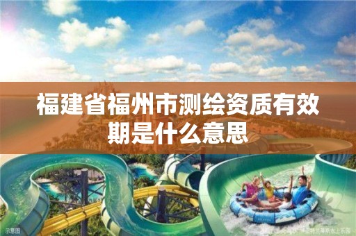 福建省福州市测绘资质有效期是什么意思