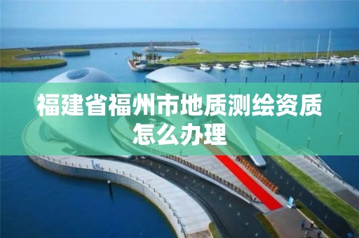 福建省福州市地质测绘资质怎么办理