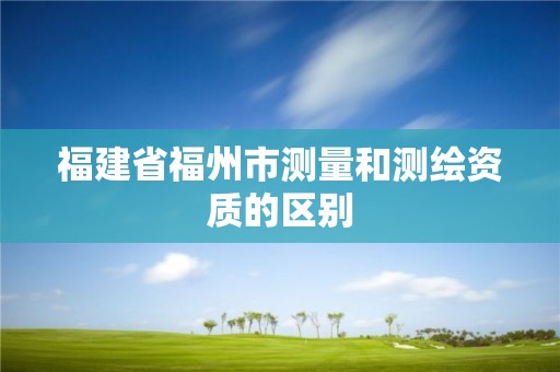 福建省福州市测量和测绘资质的区别