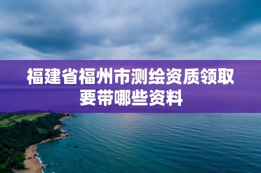 福建省福州市测绘资质领取要带哪些资料