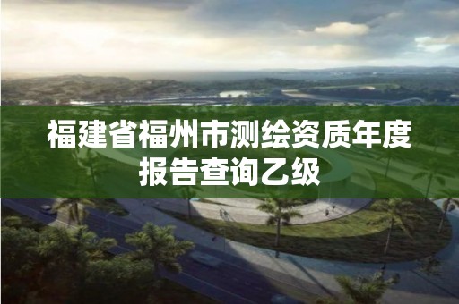 福建省福州市测绘资质年度报告查询乙级