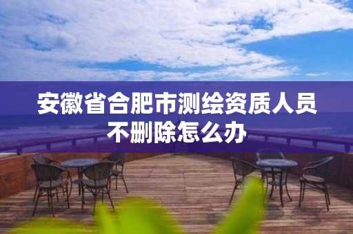安徽省合肥市测绘资质人员不删除怎么办 安徽省合肥市测绘资质人员不删除怎么办