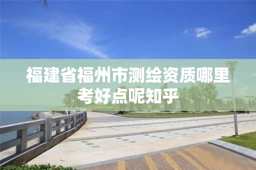 福建省福州市测绘资质哪里考好点呢知乎 福建省福州市测绘资质哪里考好点呢知乎