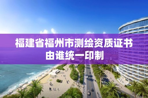 福建省福州市测绘资质证书由谁统一印制