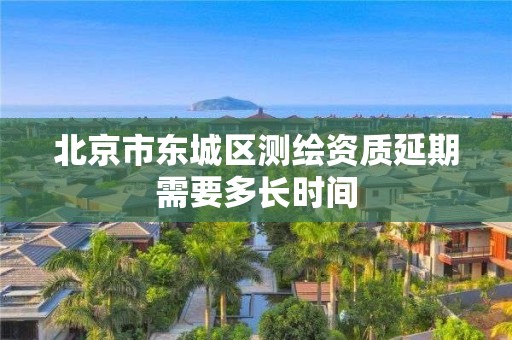 北京市东城区测绘资质延期需要多长时间