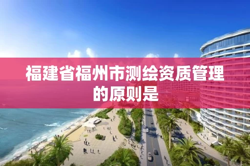 福建省福州市测绘资质管理的原则是 福建省福州市测绘资质管理的原则是