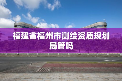 福建省福州市测绘资质规划局管吗