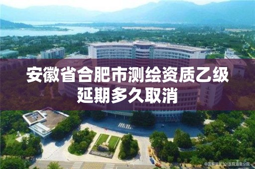 安徽省合肥市测绘资质乙级延期多久取消