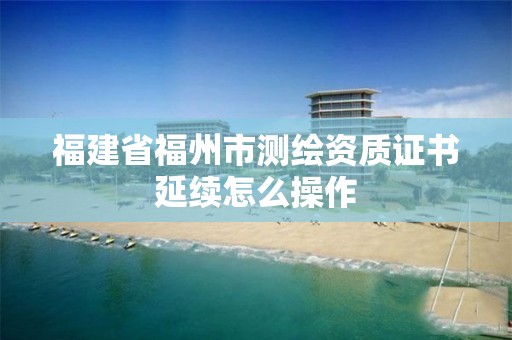 福建省福州市测绘资质证书延续怎么操作