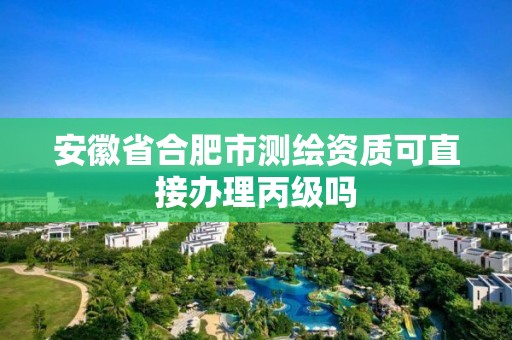 安徽省合肥市测绘资质可直接办理丙级吗