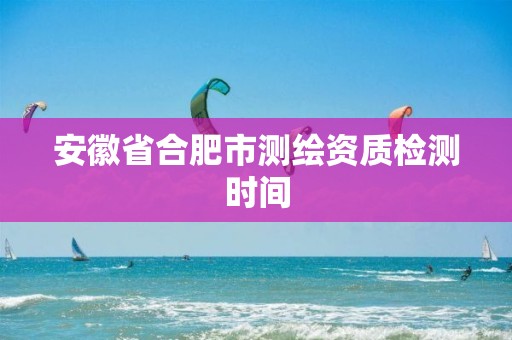 安徽省合肥市测绘资质检测时间