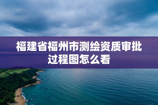 福建省福州市测绘资质审批过程图怎么看