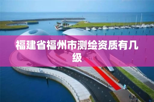 福建省福州市测绘资质有几级 福建省福州市测绘资质有几级