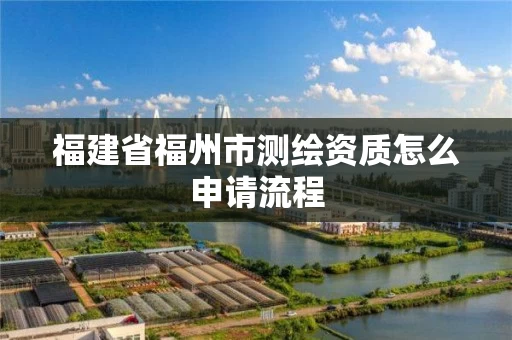 福建省福州市测绘资质怎么申请流程 福建省福州市测绘资质怎么申请流程