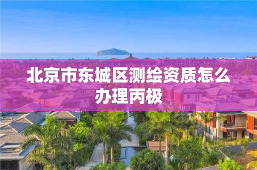北京市东城区测绘资质怎么办理丙极 北京市东城区测绘资质怎么办理丙极