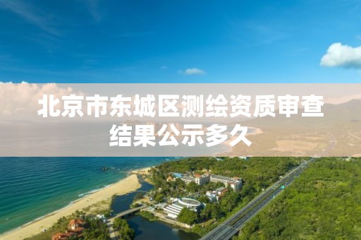 北京市东城区测绘资质审查结果公示多久