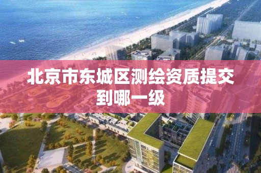 北京市东城区测绘资质提交到哪一级