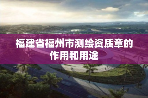 福建省福州市测绘资质章的作用和用途