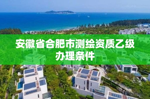 安徽省合肥市测绘资质乙级办理条件 安徽省合肥市测绘资质乙级办理条件