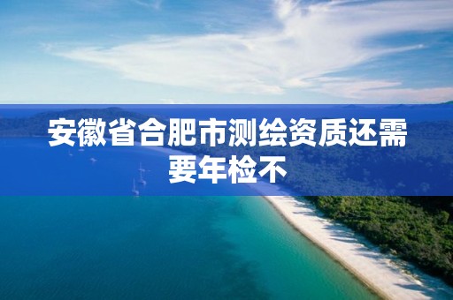 安徽省合肥市测绘资质还需要年检不