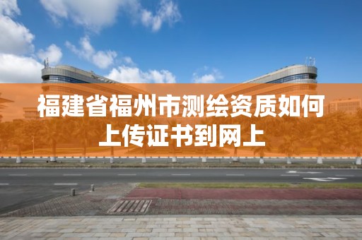 福建省福州市测绘资质如何上传证书到网上