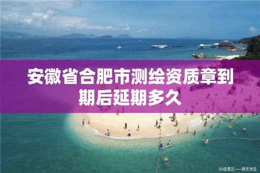 安徽省合肥市测绘资质章到期后延期多久