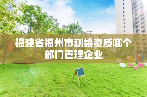 福建省福州市测绘资质哪个部门管理企业