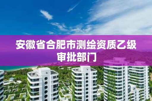 安徽省合肥市测绘资质乙级审批部门