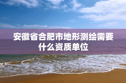 安徽省合肥市地形测绘需要什么资质单位