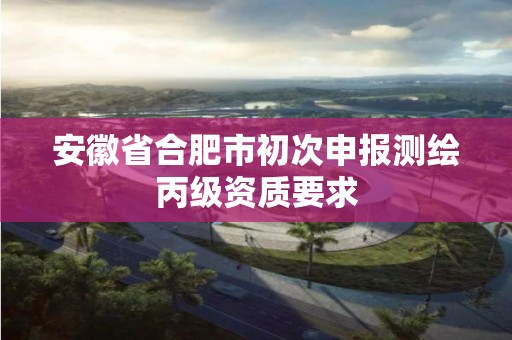 安徽省合肥市初次申报测绘丙级资质要求