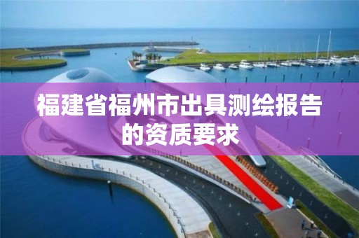 福建省福州市出具测绘报告的资质要求