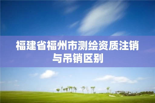 福建省福州市测绘资质注销与吊销区别 福建省福州市测绘资质注销与吊销区别