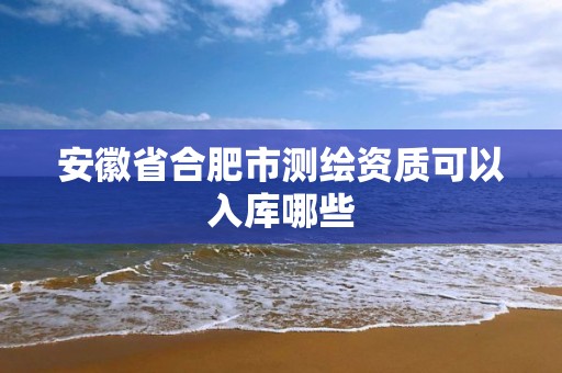 安徽省合肥市测绘资质可以入库哪些