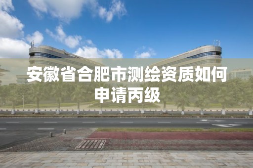 安徽省合肥市测绘资质如何申请丙级