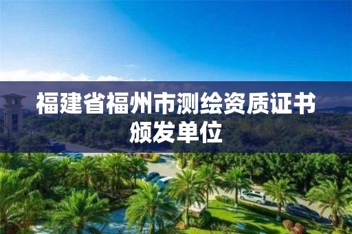 福建省福州市测绘资质证书颁发单位 福建省福州市测绘资质证书颁发单位