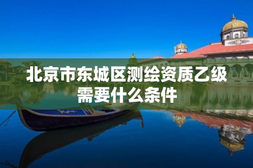 北京市东城区测绘资质乙级需要什么条件